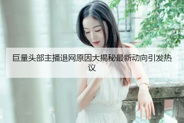 巨量头部主播退网原因大揭秘最新动向引发热议