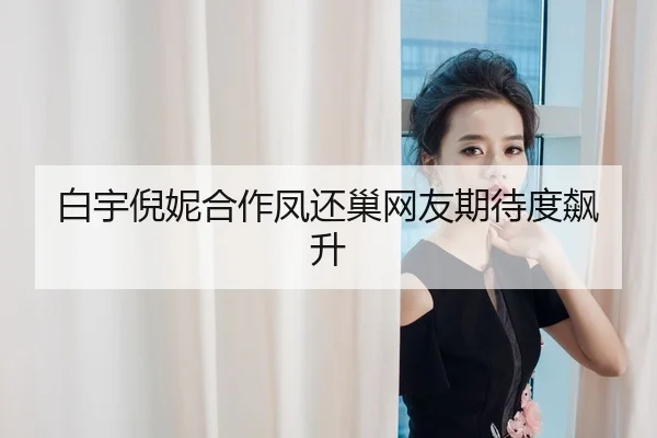 白宇倪妮合作凤还巢网友期待度飙升