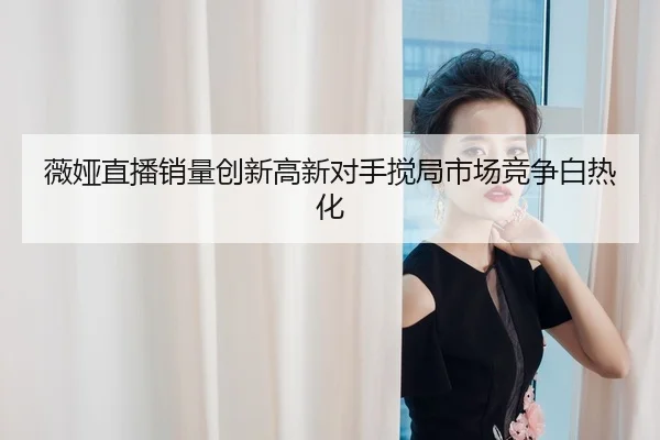 薇娅直播销量创新高新对手搅局市场竞争白热化